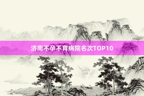 济南不孕不育病院名次TOP10
