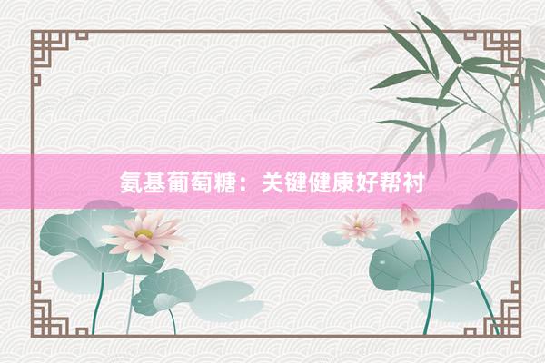 氨基葡萄糖：关键健康好帮衬