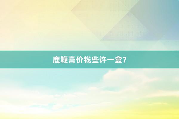 鹿鞭膏价钱些许一盒？